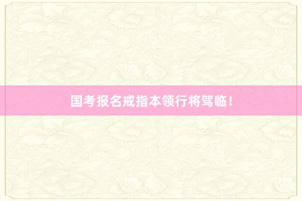 国考报名戒指本领行将驾临！