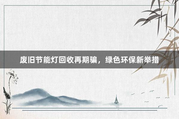 废旧节能灯回收再期骗，绿色环保新举措