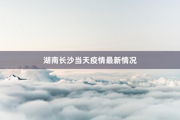 湖南长沙当天疫情最新情况
