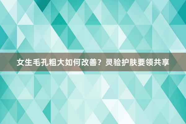 女生毛孔粗大如何改善？灵验护肤要领共享