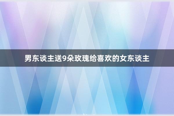 男东谈主送9朵玫瑰给喜欢的女东谈主