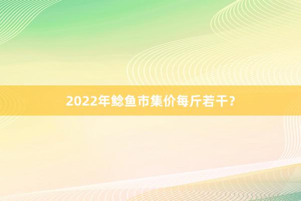 2022年鲶鱼市集价每斤若干？